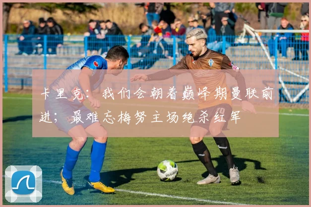 卡里克：我们会朝着巅峰期曼联前进；最难忘梅努主场绝杀红军