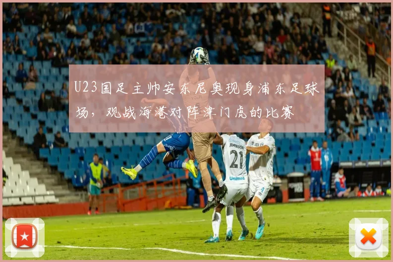 U23国足主帅安东尼奥现身浦东足球场，观战海港对阵津门虎的比赛