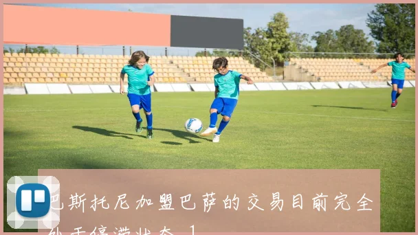巴斯托尼加盟巴萨的交易目前完全处于停滞状态_1
