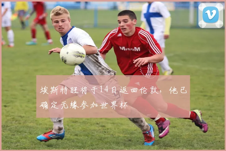 埃斯特旺将于14日返回伦敦，他已确定无缘参加世界杯